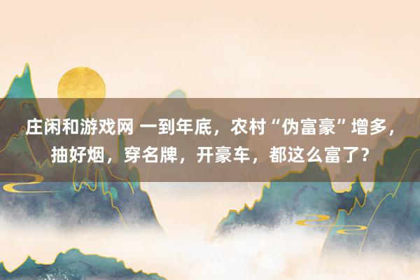 庄闲和游戏网 一到年底，农村“伪富豪”增多，抽好烟，穿名牌，开豪车，都这么富了？