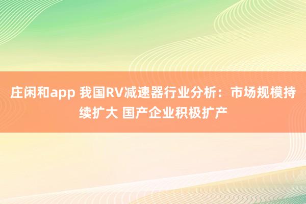 庄闲和app 我国RV减速器行业分析：市场规模持续扩大 国产企业积极扩产