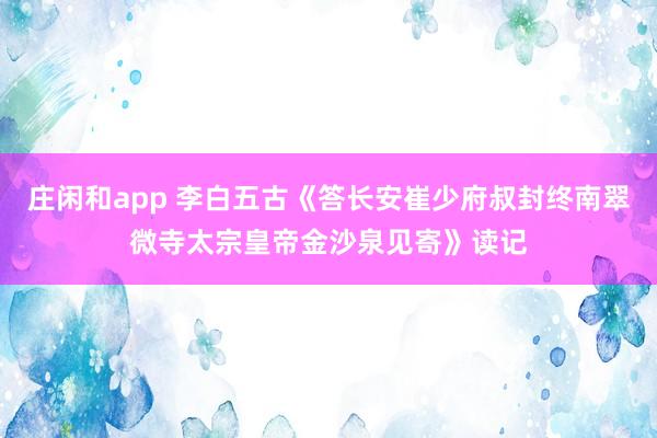 庄闲和app 李白五古《答长安崔少府叔封终南翠微寺太宗皇帝金沙泉见寄》读记