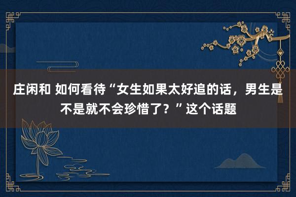 庄闲和 如何看待“女生如果太好追的话，男生是不是就不会珍惜了？”这个话题