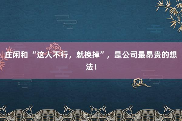 庄闲和 “这人不行，就换掉”，是公司最昂贵的想法！