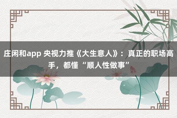 庄闲和app 央视力推《大生意人》：真正的职场高手，都懂 “顺人性做事”