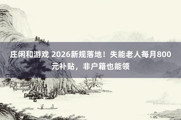 庄闲和游戏 2026新规落地！失能老人每月800元补贴，非户籍也能领