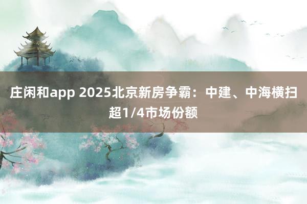 庄闲和app 2025北京新房争霸：中建、中海横扫超1/4市场份额