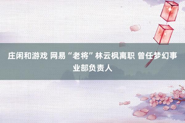 庄闲和游戏 网易“老将”林云枫离职 曾任梦幻事业部负责人
