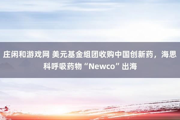 庄闲和游戏网 美元基金组团收购中国创新药，海思科呼吸药物“Newco”出海
