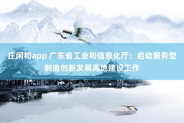 庄闲和app 广东省工业和信息化厅：启动服务型制造创新发展高地建设工作
