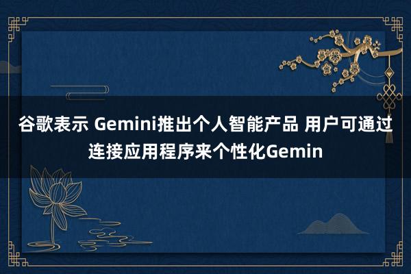谷歌表示 Gemini推出个人智能产品 用户可通过连接应用程序来个性化Gemin