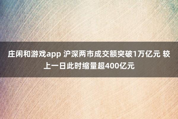 庄闲和游戏app 沪深两市成交额突破1万亿元 较上一日此时缩量超400亿元