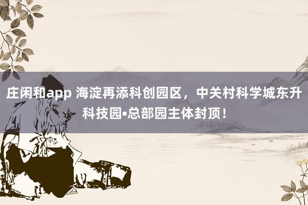 庄闲和app 海淀再添科创园区，中关村科学城东升科技园•总部园主体封顶！