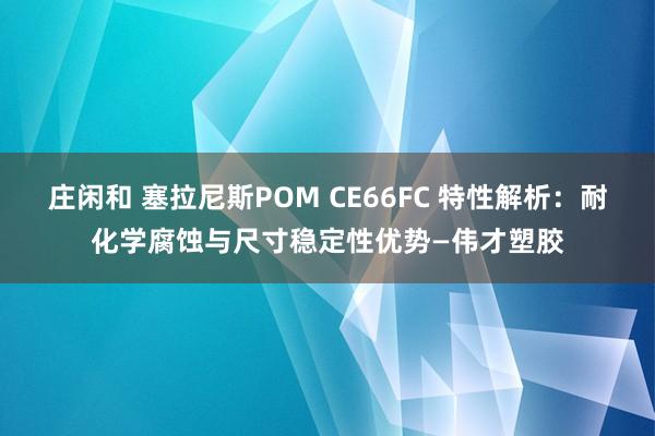 庄闲和 塞拉尼斯POM CE66FC 特性解析：耐化学腐蚀与尺寸稳定性优势—伟才塑胶