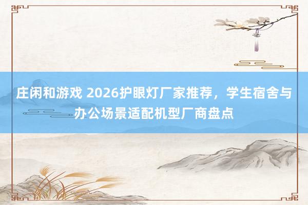 庄闲和游戏 2026护眼灯厂家推荐，学生宿舍与办公场景适配机型厂商盘点