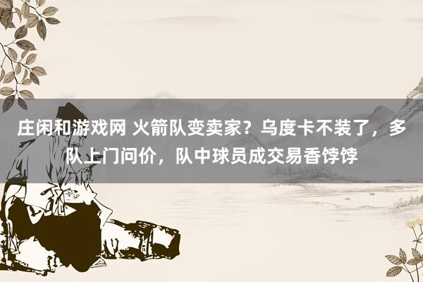 庄闲和游戏网 火箭队变卖家？乌度卡不装了，多队上门问价，队中球员成交易香饽饽
