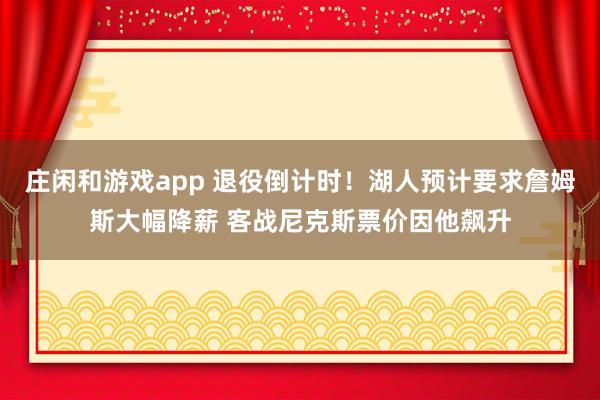 庄闲和游戏app 退役倒计时！湖人预计要求詹姆斯大幅降薪 客战尼克斯票价因他飙升