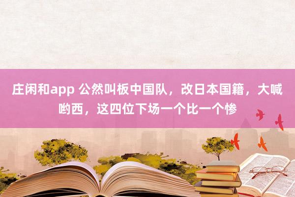 庄闲和app 公然叫板中国队，改日本国籍，大喊哟西，这四位下场一个比一个惨