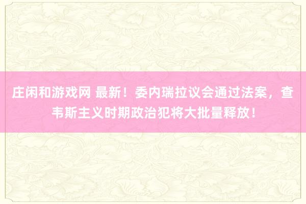 庄闲和游戏网 最新！委内瑞拉议会通过法案，查韦斯主义时期政治犯将大批量释放！