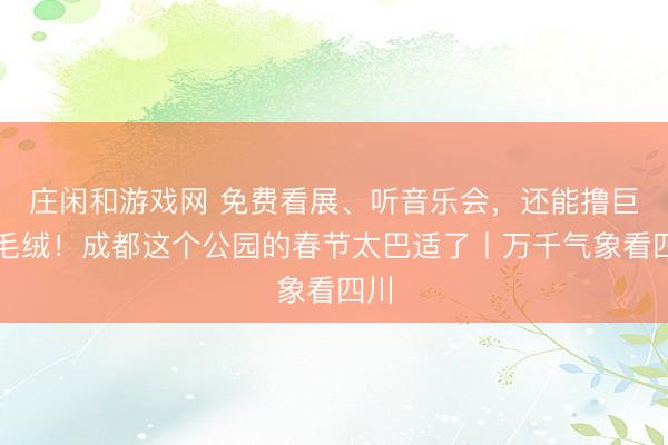庄闲和游戏网 免费看展、听音乐会，还能撸巨型毛绒！成都这个公园的春节太巴适了丨万千气象看四川