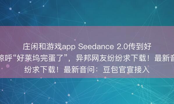 庄闲和游戏app Seedance 2.0传到好意思国，导演用后惊呼“好莱坞完蛋了”，异邦网友纷纷求下载！最新音问：豆包官宣接入