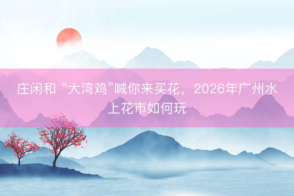 庄闲和 “大湾鸡”喊你来买花，2026年广州水上花市如何玩