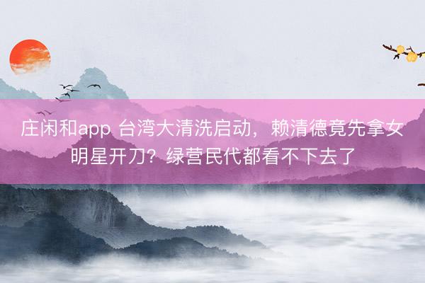 庄闲和app 台湾大清洗启动，赖清德竟先拿女明星开刀？绿营民代都看不下去了