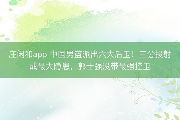 庄闲和app 中国男篮派出六大后卫!三分投射成最大隐患,郭士强没带最强控卫