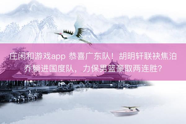 庄闲和游戏app 恭喜广东队!胡明轩联袂焦泊乔躺进国度队,力保男篮豪取两连胜?