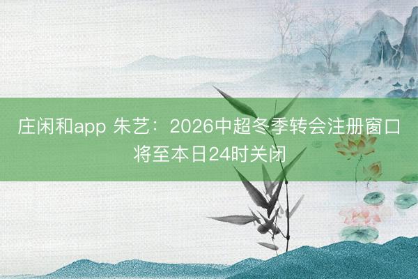 庄闲和app 朱艺:2026中超冬季转会注册窗口将至本日24时关闭