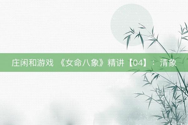 庄闲和游戏 《女命八象》精讲【04】:清象