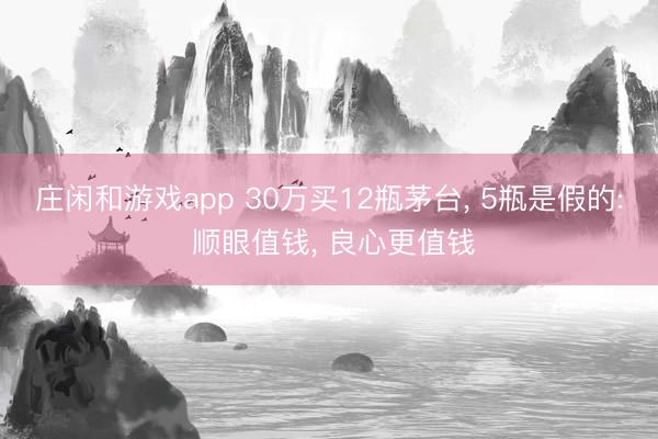 庄闲和游戏app 30万买12瓶茅台， 5瓶是假的: 顺眼值钱， 良心更值钱